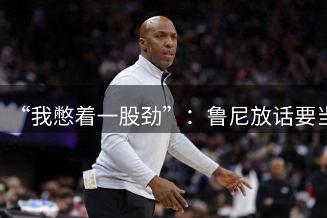 “我憋着一股劲”：鲁尼放话要当联盟顶级篮板手