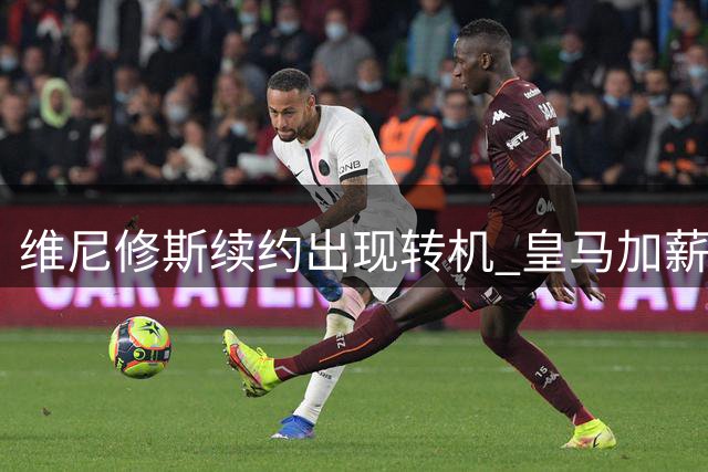 维尼修斯续约出现转机 皇马加薪谈判推进但仍存争议